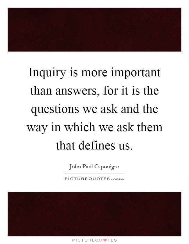 Inquiry is more important than answers, for it is the questions we ask and the way in which we ask them that defines us Picture Quote #1