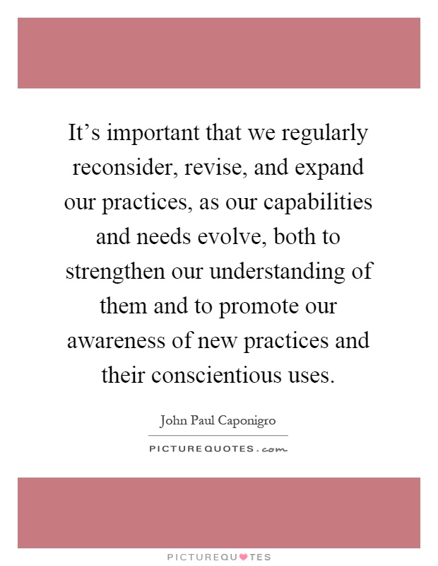It's important that we regularly reconsider, revise, and expand our practices, as our capabilities and needs evolve, both to strengthen our understanding of them and to promote our awareness of new practices and their conscientious uses Picture Quote #1
