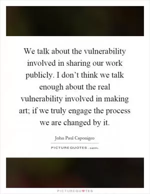 We talk about the vulnerability involved in sharing our work publicly. I don’t think we talk enough about the real vulnerability involved in making art; if we truly engage the process we are changed by it Picture Quote #1