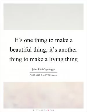 It’s one thing to make a beautiful thing; it’s another thing to make a living thing Picture Quote #1