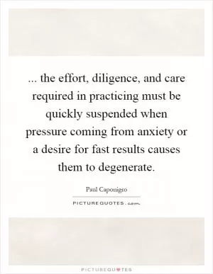 ... the effort, diligence, and care required in practicing must be quickly suspended when pressure coming from anxiety or a desire for fast results causes them to degenerate Picture Quote #1