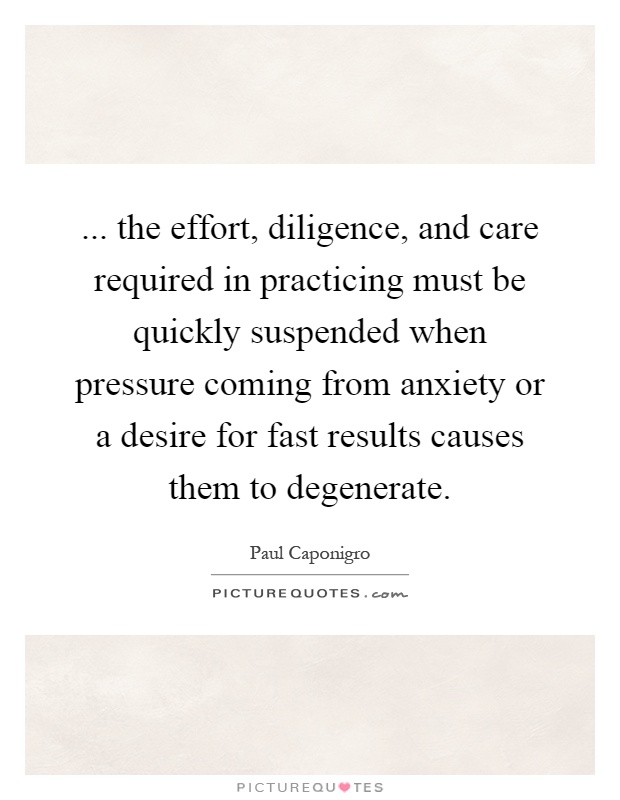 ... the effort, diligence, and care required in practicing must be quickly suspended when pressure coming from anxiety or a desire for fast results causes them to degenerate Picture Quote #1