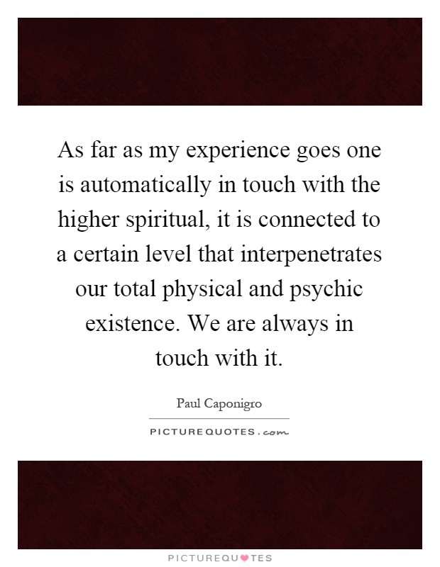 As far as my experience goes one is automatically in touch with the higher spiritual, it is connected to a certain level that interpenetrates our total physical and psychic existence. We are always in touch with it Picture Quote #1
