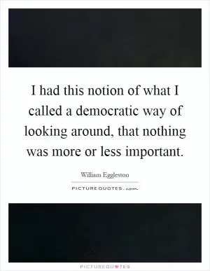I had this notion of what I called a democratic way of looking around, that nothing was more or less important Picture Quote #1