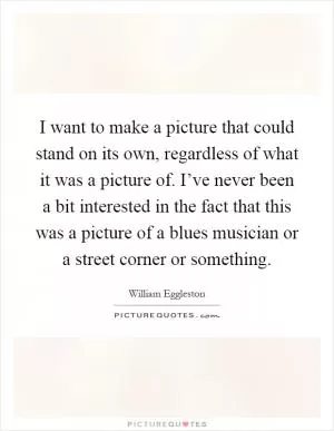 I want to make a picture that could stand on its own, regardless of what it was a picture of. I’ve never been a bit interested in the fact that this was a picture of a blues musician or a street corner or something Picture Quote #1