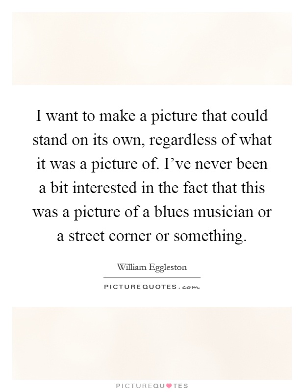 I want to make a picture that could stand on its own, regardless of what it was a picture of. I've never been a bit interested in the fact that this was a picture of a blues musician or a street corner or something Picture Quote #1