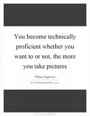 You become technically proficient whether you want to or not, the more you take pictures Picture Quote #1