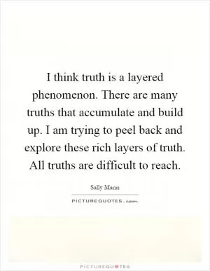 I think truth is a layered phenomenon. There are many truths that accumulate and build up. I am trying to peel back and explore these rich layers of truth. All truths are difficult to reach Picture Quote #1