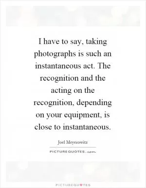 I have to say, taking photographs is such an instantaneous act. The recognition and the acting on the recognition, depending on your equipment, is close to instantaneous Picture Quote #1