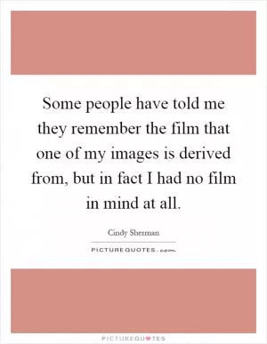Some people have told me they remember the film that one of my images is derived from, but in fact I had no film in mind at all Picture Quote #1
