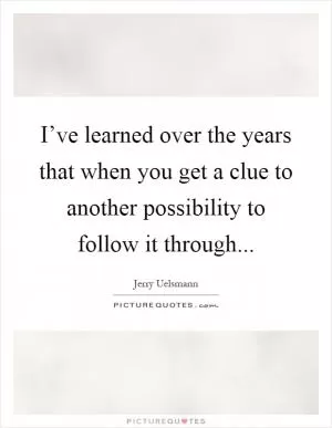 I’ve learned over the years that when you get a clue to another possibility to follow it through Picture Quote #1