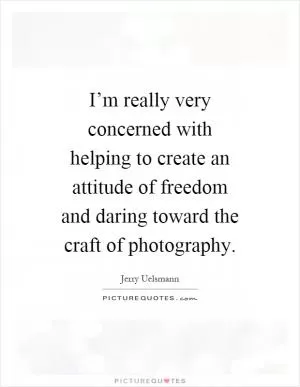 I’m really very concerned with helping to create an attitude of freedom and daring toward the craft of photography Picture Quote #1