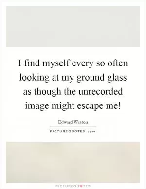 I find myself every so often looking at my ground glass as though the unrecorded image might escape me! Picture Quote #1