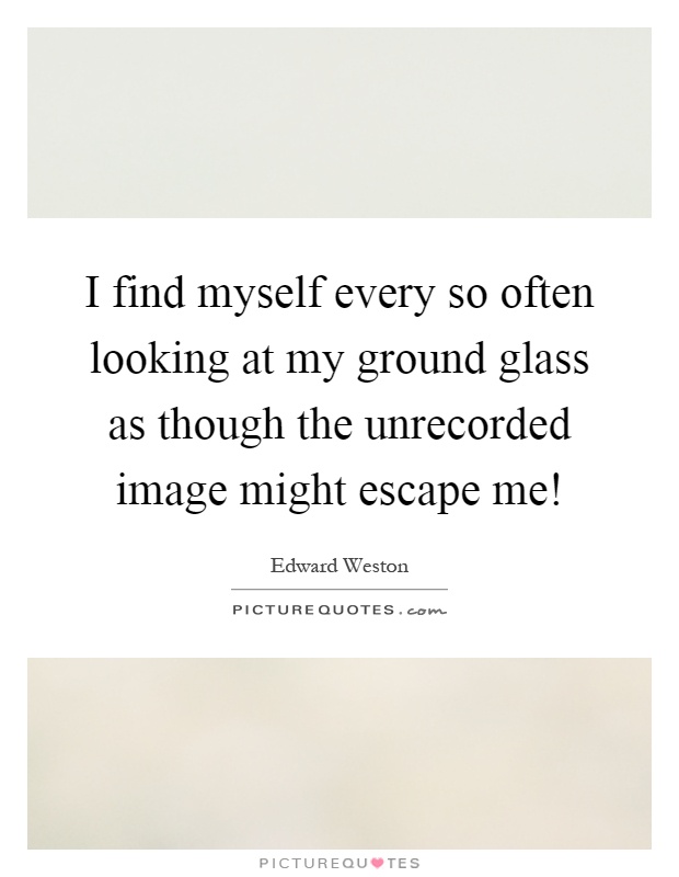 I find myself every so often looking at my ground glass as though the unrecorded image might escape me! Picture Quote #1