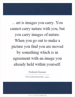 ... art is images you carry. You cannot carry nature with you, but you carry images of nature. When you go out to make a picture you find you are moved by something which is in agreement with an image you already held within yourself Picture Quote #1