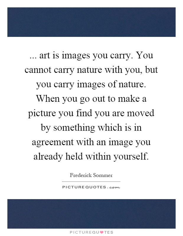 ... art is images you carry. You cannot carry nature with you, but you carry images of nature. When you go out to make a picture you find you are moved by something which is in agreement with an image you already held within yourself Picture Quote #1