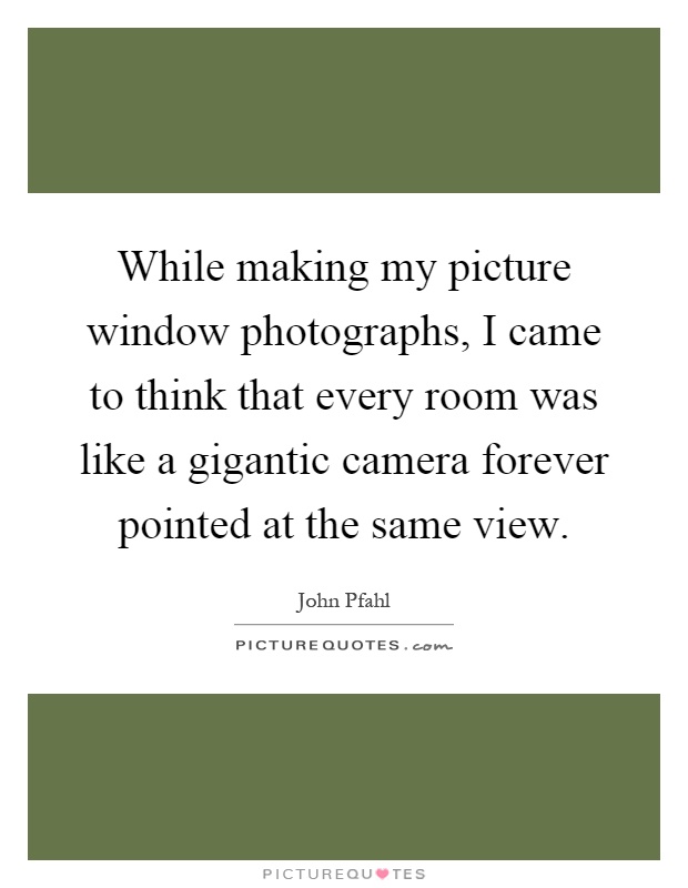 While making my picture window photographs, I came to think that every room was like a gigantic camera forever pointed at the same view Picture Quote #1