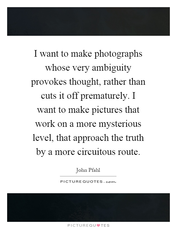 I want to make photographs whose very ambiguity provokes thought, rather than cuts it off prematurely. I want to make pictures that work on a more mysterious level, that approach the truth by a more circuitous route Picture Quote #1