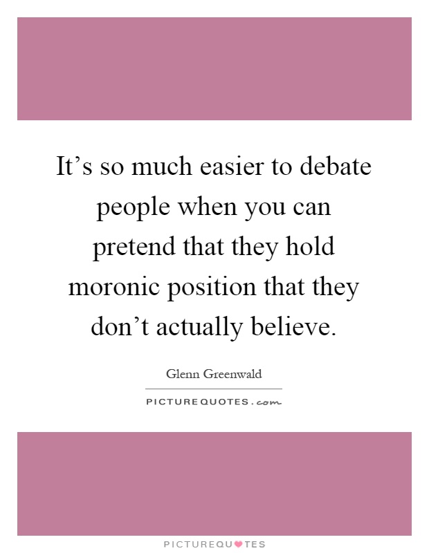 It's so much easier to debate people when you can pretend that they hold moronic position that they don't actually believe Picture Quote #1