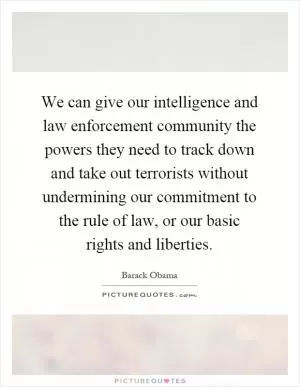 We can give our intelligence and law enforcement community the powers they need to track down and take out terrorists without undermining our commitment to the rule of law, or our basic rights and liberties Picture Quote #1