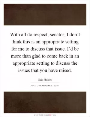 With all do respect, senator, I don’t think this is an appropriate setting for me to discuss that issue. I’d be more than glad to come back in an appropriate setting to discuss the issues that you have raised Picture Quote #1