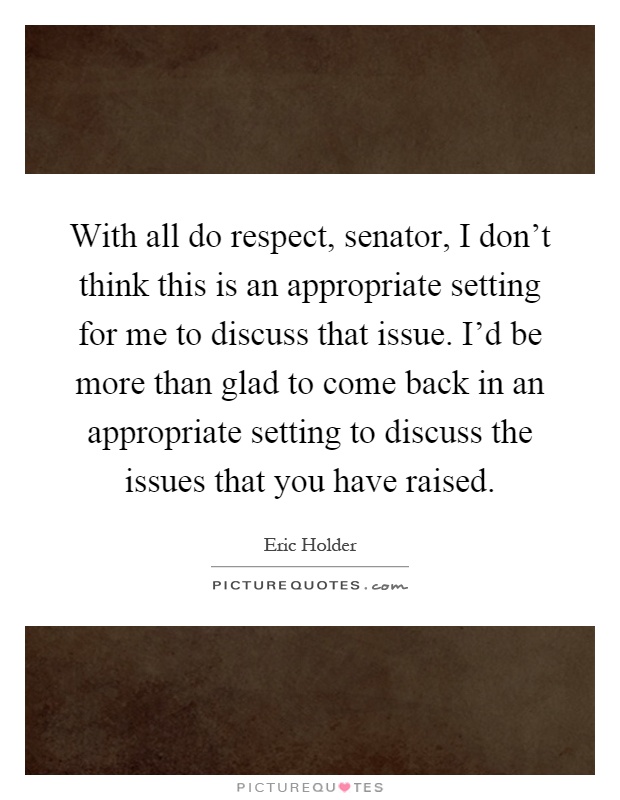 With all do respect, senator, I don't think this is an appropriate setting for me to discuss that issue. I'd be more than glad to come back in an appropriate setting to discuss the issues that you have raised Picture Quote #1