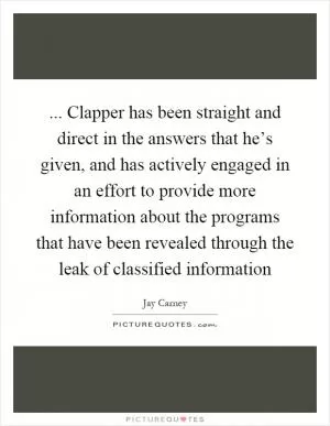 ... Clapper has been straight and direct in the answers that he’s given, and has actively engaged in an effort to provide more information about the programs that have been revealed through the leak of classified information Picture Quote #1