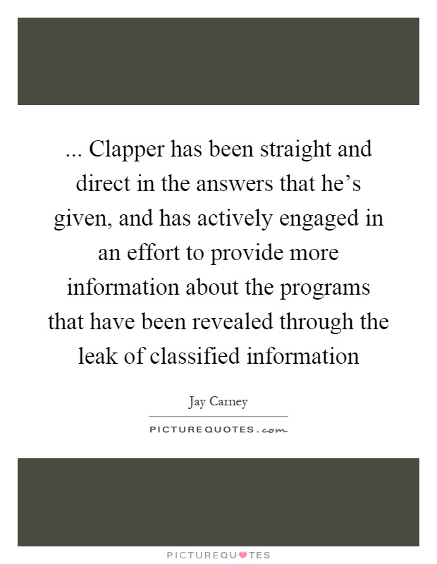 ... Clapper has been straight and direct in the answers that he's given, and has actively engaged in an effort to provide more information about the programs that have been revealed through the leak of classified information Picture Quote #1