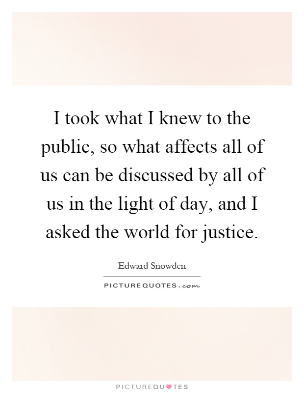 I took what I knew to the public, so what affects all of us can be discussed by all of us in the light of day, and I asked the world for justice Picture Quote #1