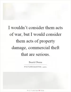 I wouldn’t consider them acts of war, but I would consider them acts of property damage, commercial theft that are serious Picture Quote #1
