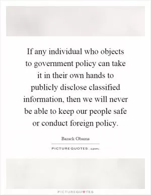 If any individual who objects to government policy can take it in their own hands to publicly disclose classified information, then we will never be able to keep our people safe or conduct foreign policy Picture Quote #1