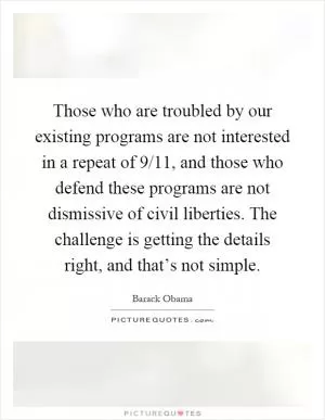 Those who are troubled by our existing programs are not interested in a repeat of 9/11, and those who defend these programs are not dismissive of civil liberties. The challenge is getting the details right, and that’s not simple Picture Quote #1