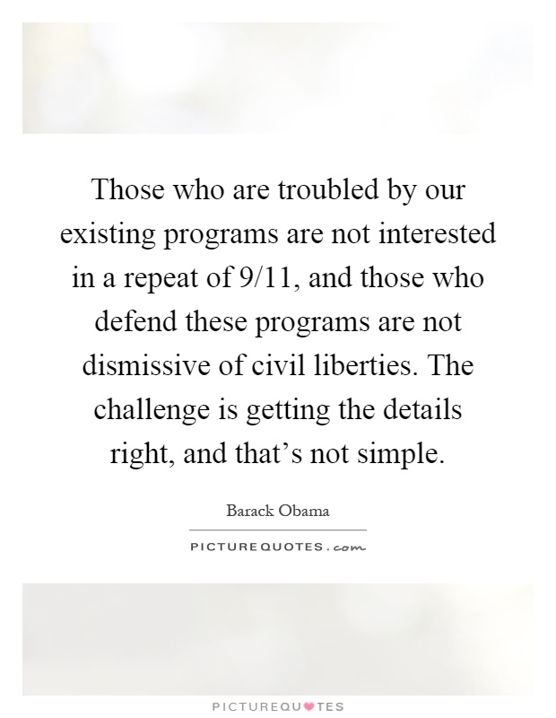 Those who are troubled by our existing programs are not interested in a repeat of 9/11, and those who defend these programs are not dismissive of civil liberties. The challenge is getting the details right, and that's not simple Picture Quote #1