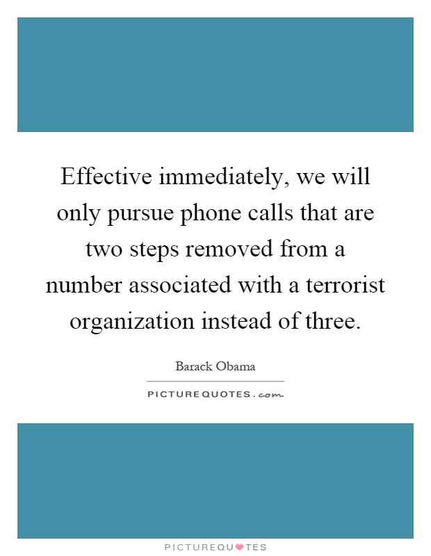 Effective immediately, we will only pursue phone calls that are two steps removed from a number associated with a terrorist organization instead of three Picture Quote #1