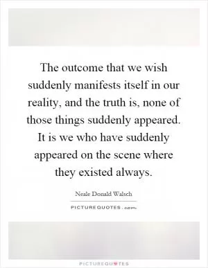 The outcome that we wish suddenly manifests itself in our reality, and the truth is, none of those things suddenly appeared. It is we who have suddenly appeared on the scene where they existed always Picture Quote #1