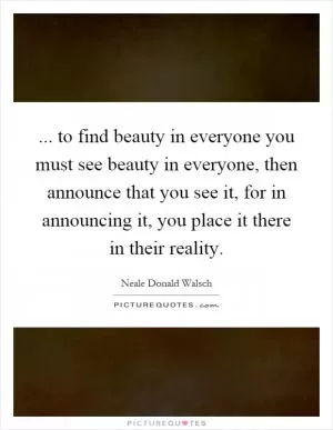 ... to find beauty in everyone you must see beauty in everyone, then announce that you see it, for in announcing it, you place it there in their reality Picture Quote #1