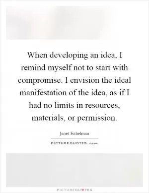 When developing an idea, I remind myself not to start with compromise. I envision the ideal manifestation of the idea, as if I had no limits in resources, materials, or permission Picture Quote #1