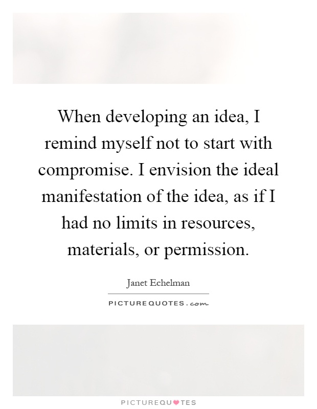 When developing an idea, I remind myself not to start with compromise. I envision the ideal manifestation of the idea, as if I had no limits in resources, materials, or permission Picture Quote #1