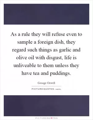 As a rule they will refuse even to sample a foreign dish, they regard such things as garlic and olive oil with disgust, life is unliveable to them unless they have tea and puddings Picture Quote #1