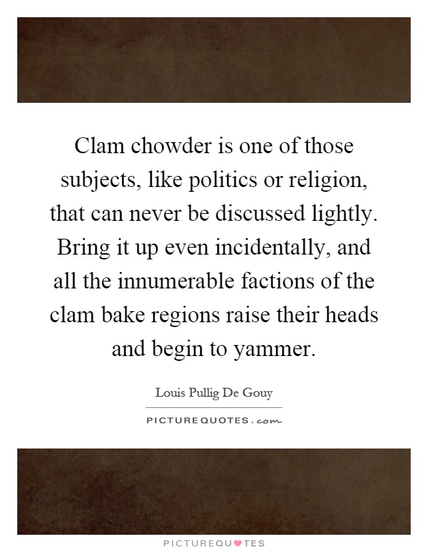 Clam chowder is one of those subjects, like politics or religion, that can never be discussed lightly. Bring it up even incidentally, and all the innumerable factions of the clam bake regions raise their heads and begin to yammer Picture Quote #1