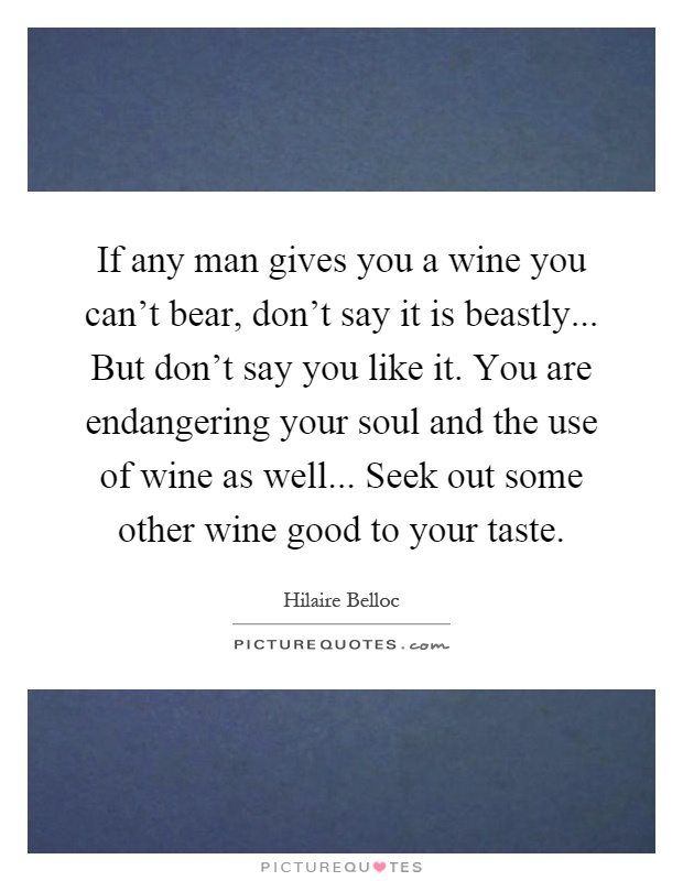 If any man gives you a wine you can't bear, don't say it is beastly... But don't say you like it. You are endangering your soul and the use of wine as well... Seek out some other wine good to your taste Picture Quote #1
