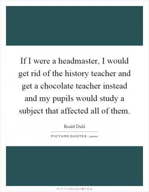 If I were a headmaster, I would get rid of the history teacher and get a chocolate teacher instead and my pupils would study a subject that affected all of them Picture Quote #1