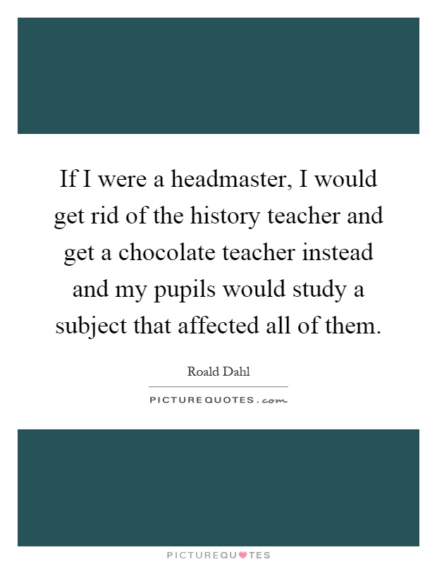 If I were a headmaster, I would get rid of the history teacher and get a chocolate teacher instead and my pupils would study a subject that affected all of them Picture Quote #1