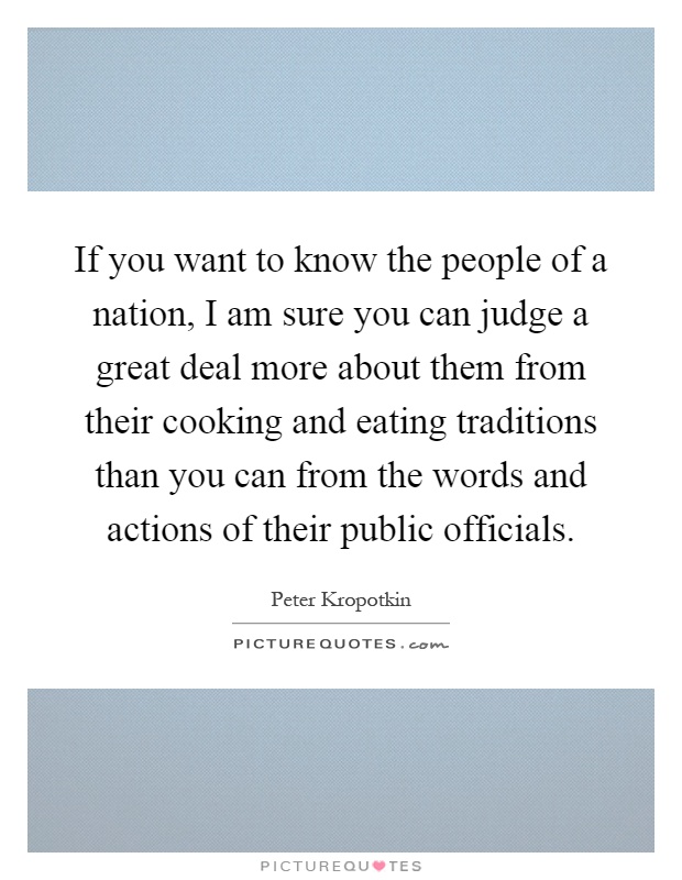 If you want to know the people of a nation, I am sure you can judge a great deal more about them from their cooking and eating traditions than you can from the words and actions of their public officials Picture Quote #1