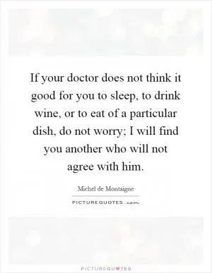If your doctor does not think it good for you to sleep, to drink wine, or to eat of a particular dish, do not worry; I will find you another who will not agree with him Picture Quote #1