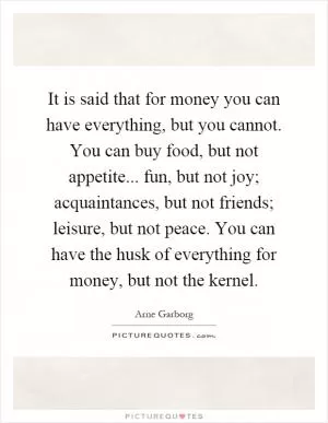 It is said that for money you can have everything, but you cannot. You can buy food, but not appetite... fun, but not joy; acquaintances, but not friends; leisure, but not peace. You can have the husk of everything for money, but not the kernel Picture Quote #1