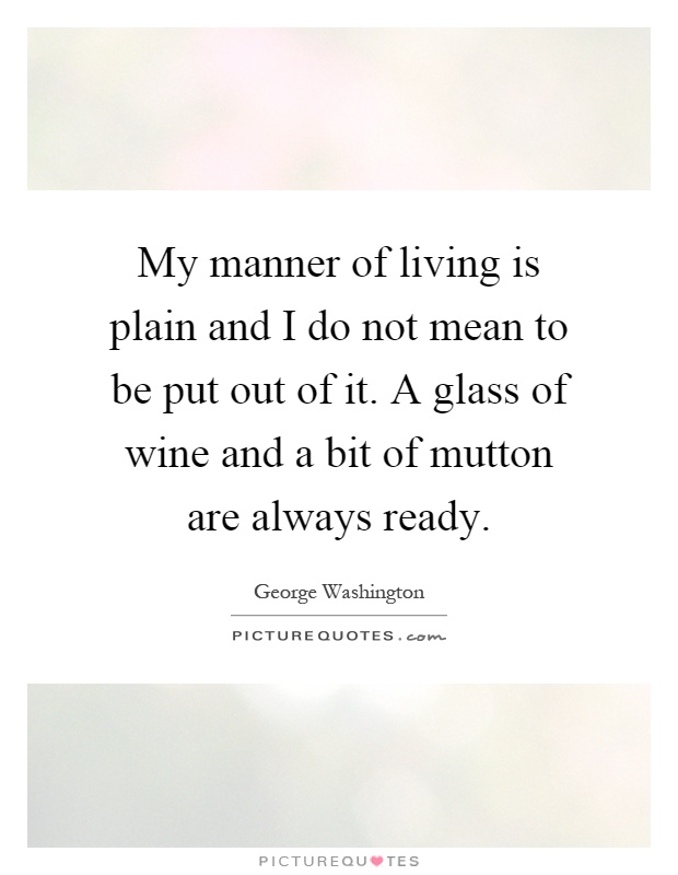 My manner of living is plain and I do not mean to be put out of it. A glass of wine and a bit of mutton are always ready Picture Quote #1