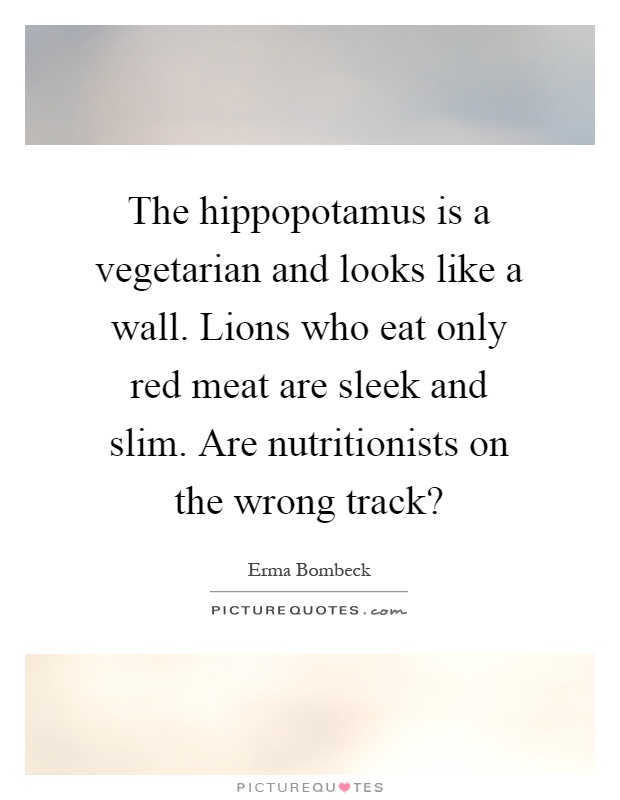 The hippopotamus is a vegetarian and looks like a wall. Lions who eat only red meat are sleek and slim. Are nutritionists on the wrong track? Picture Quote #1