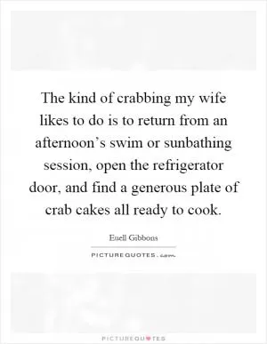 The kind of crabbing my wife likes to do is to return from an afternoon’s swim or sunbathing session, open the refrigerator door, and find a generous plate of crab cakes all ready to cook Picture Quote #1