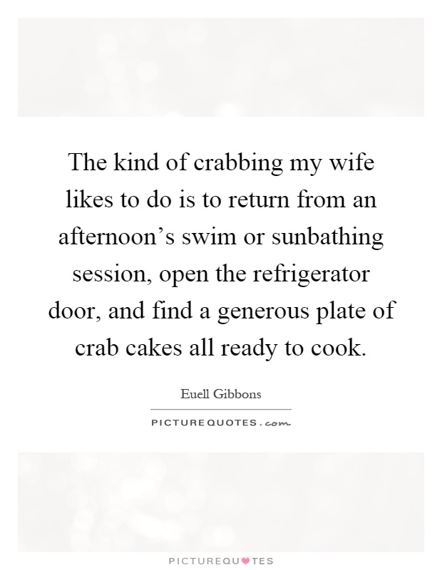 The kind of crabbing my wife likes to do is to return from an afternoon's swim or sunbathing session, open the refrigerator door, and find a generous plate of crab cakes all ready to cook Picture Quote #1